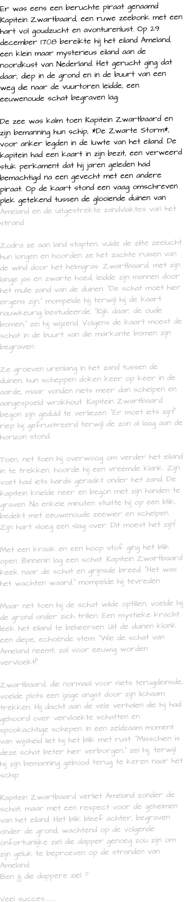 Er was eens een beruchte piraat genaamd Kapitein Zwartbaard, een ruwe zeebonk met een hart vol goudzucht en avonturenlust. Op 29 december 1708 bereikte hij het eiland Ameland, een klein maar mysterieus eiland aan de noordkust van Nederland. Het gerucht ging dat daar, diep in de grond en in de buurt van een weg die naar de vuurtoren leidde, een eeuwenoude schat begraven lag.  De zee was kalm toen Kapitein Zwartbaard en zijn bemanning hun schip, *De Zwarte Storm*, voor anker legden in de luwte van het eiland. De kapitein had een kaart in zijn bezit, een verweerd stuk perkament dat hij jaren geleden had bemachtigd na een gevecht met een andere piraat. Op de kaart stond een vaag omschreven plek getekend tussen de glooiende duinen van Ameland en de uitgestrekte zandvlaktes van het strand.  Zodra ze aan land stapten, vulde de zilte zeelucht hun longen en hoorden ze het zachte ruisen van de wind door het helmgras. Zwartbaard, met zijn lange jas en zwarte hoed, leidde zijn mannen door het mulle zand van de duinen. De schat moet hier ergens zijn, mompelde hij terwijl hij de kaart nauwkeurig bestudeerde. Kijk daar, de oude bomen, zei hij wijzend. Volgens de kaart moest de schat in de buurt van die markante bomen zijn begraven.  Ze groeven urenlang in het zand tussen de duinen, hun scheppen doken keer op keer in de aarde, maar vonden niets meer dan schelpen en aangespoeld wrakhout. Kapitein Zwartbaard begon zijn geduld te verliezen. Er moet iets zijn! riep hij gefrustreerd terwijl de zon al laag aan de horizon stond.  Toen, net toen hij overwoog om verder het eiland in te trekken, hoorde hij een vreemde klank. Zijn voet had iets hards geraakt onder het zand. De kapitein knielde neer en begon met zijn handen te graven. Na enkele minuten stuitte hij op een blik, bedekt met eeuwenoude zeewier en schelpen. Zijn hart sloeg een slag over. Dit moest het zijn!  Met een kraak en een hoop stof ging het blik open. Binnenin lag een schat. Kapitein Zwartbaard keek naar de schat en grijnsde breed. Het was het wachten waard, mompelde hij tevreden.  Maar net toen hij de schat wilde optillen, voelde hij de grond onder zich trillen. Een mystieke kracht leek het eiland te beheersen. Uit de duinen klonk een diepe, echonde stem: "Wie de schat van Ameland neemt, zal voor eeuwig worden vervloekt!"  Zwartbaard, die normaal voor niets terugdeinsde, voelde plots een ijzige angst door zijn lichaam trekken. Hij dacht aan de vele verhalen die hij had gehoord over vervloekte schatten en spookachtige schepen. In een zeldzaam moment van wijsheid liet hij het blik met rust. "Misschien is deze schat beter hier verborgen," zei hij, terwijl hij zijn bemanning gebood terug te keren naar het schip.  Kapitein Zwartbaard verliet Ameland zonder de schat, maar met een respect voor de geheimen van het eiland. Het blik bleef achter, begraven onder de grond, wachtend op de volgende onfortuinlijke ziel die dapper genoeg zou zijn om zijn geluk te beproeven op de stranden van Ameland. Ben jij die dappere ziel ?  Veel succes..........